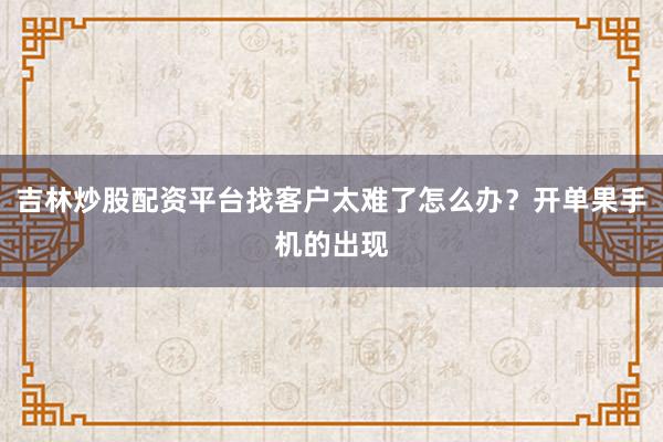 吉林炒股配资平台找客户太难了怎么办？开单果手机的出现
