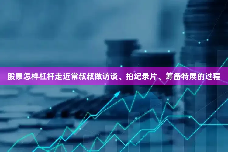 股票怎样杠杆走近常叔叔做访谈、拍纪录片、筹备特展的过程