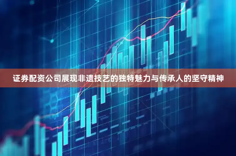 证券配资公司展现非遗技艺的独特魅力与传承人的坚守精神