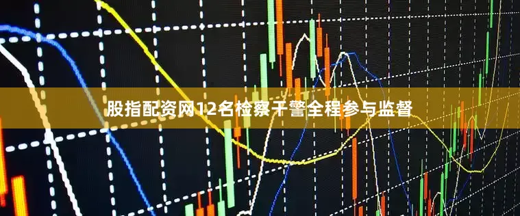 股指配资网12名检察干警全程参与监督