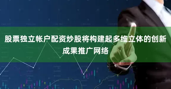 股票独立帐户配资炒股将构建起多维立体的创新成果推广网络