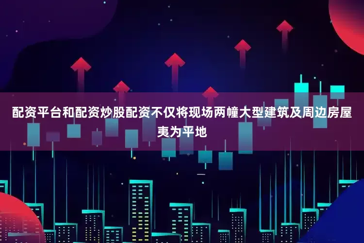 配资平台和配资炒股配资不仅将现场两幢大型建筑及周边房屋夷为平地