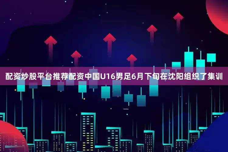 配资炒股平台推荐配资中国U16男足6月下旬在沈阳组织了集训