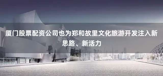 厦门股票配资公司也为郑和故里文化旅游开发注入新思路、新活力