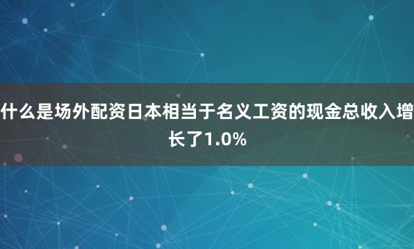 什么是场外配资日本相当于名义工资的现金总收入增长了1.0%