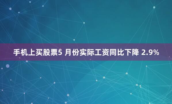 手机上买股票5 月份实际工资同比下降 2.9%