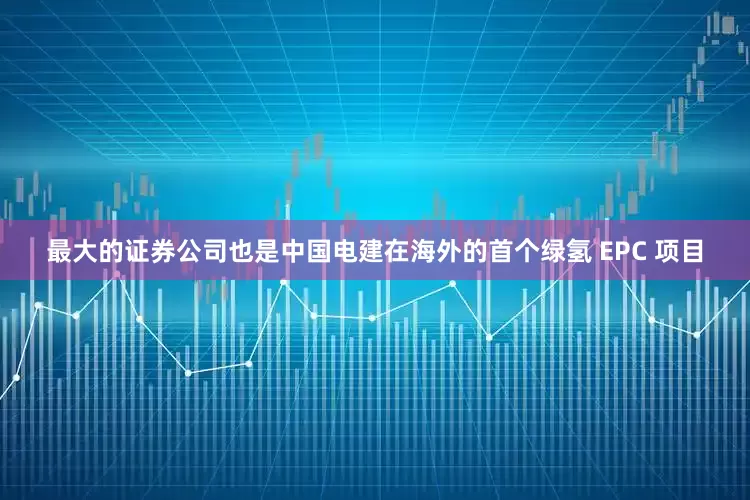 最大的证券公司也是中国电建在海外的首个绿氢 EPC 项目