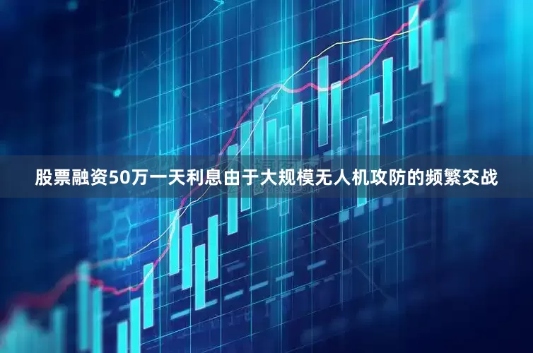 股票融资50万一天利息由于大规模无人机攻防的频繁交战