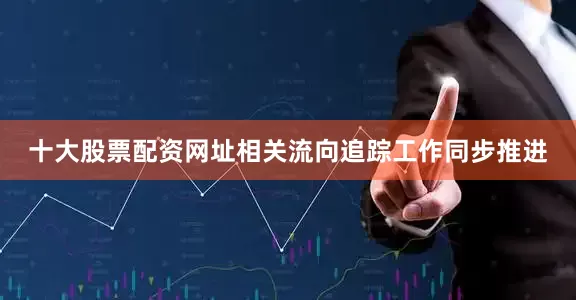 十大股票配资网址相关流向追踪工作同步推进