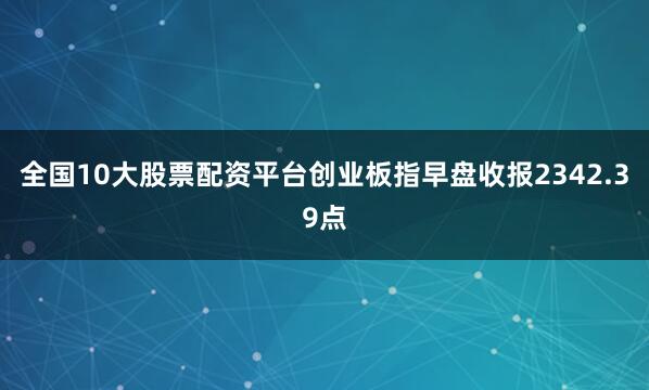 全国10大股票配资平台创业板指早盘收报2342.39点