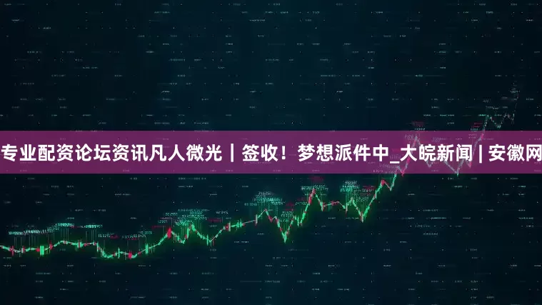 专业配资论坛资讯凡人微光｜签收！梦想派件中_大皖新闻 | 安徽网