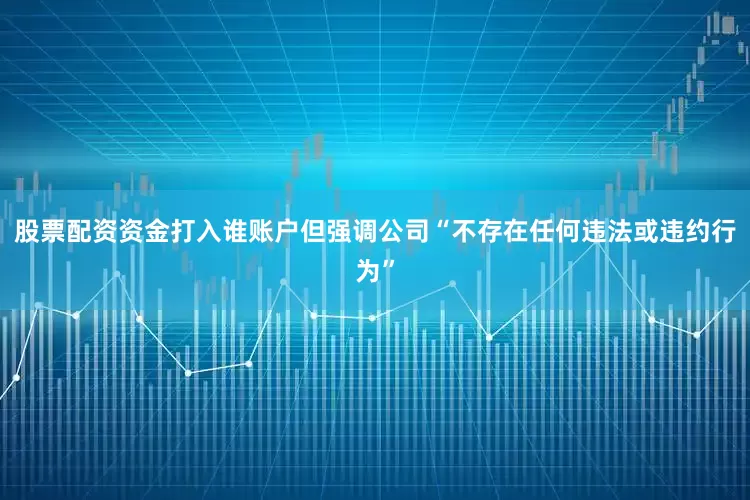 股票配资资金打入谁账户但强调公司“不存在任何违法或违约行为”