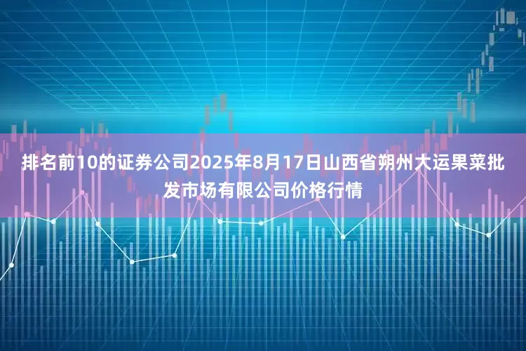 排名前10的证券公司2025年8月17日山西省朔州大运果菜批发市场有限公司价格行情