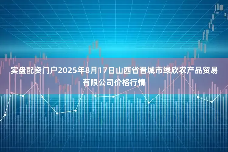 实盘配资门户2025年8月17日山西省晋城市绿欣农产品贸易有限公司价格行情
