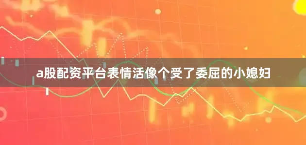 a股配资平台表情活像个受了委屈的小媳妇