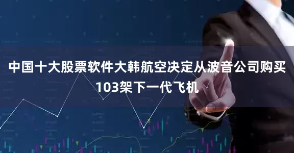 中国十大股票软件大韩航空决定从波音公司购买103架下一代飞机