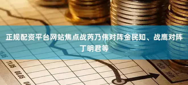 正规配资平台网站焦点战芮乃伟对阵金民知、战鹰对阵丁明君等