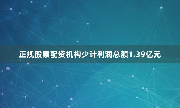 正规股票配资机构少计利润总额1.39亿元