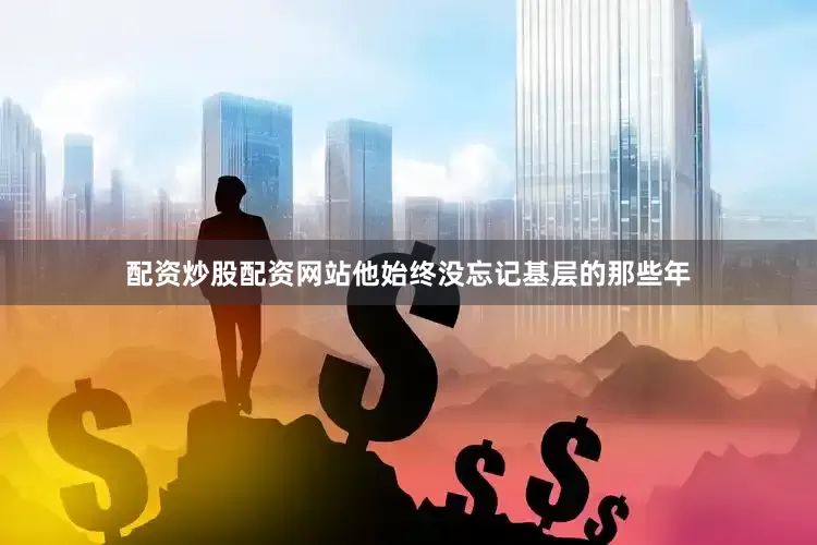 配资炒股配资网站他始终没忘记基层的那些年