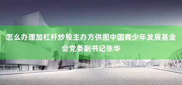 怎么办理加杠杆炒股主办方供图中国青少年发展基金会党委副书记张华
