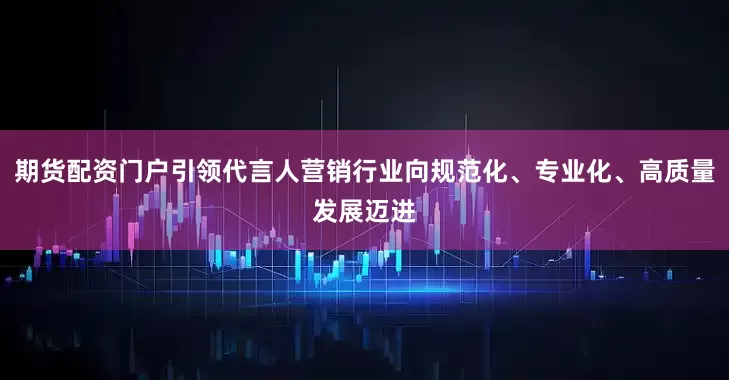 期货配资门户引领代言人营销行业向规范化、专业化、高质量发展迈进