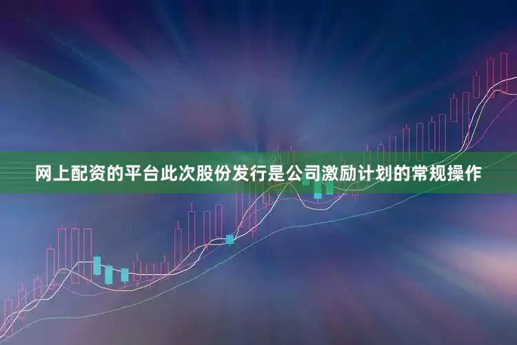 网上配资的平台此次股份发行是公司激励计划的常规操作