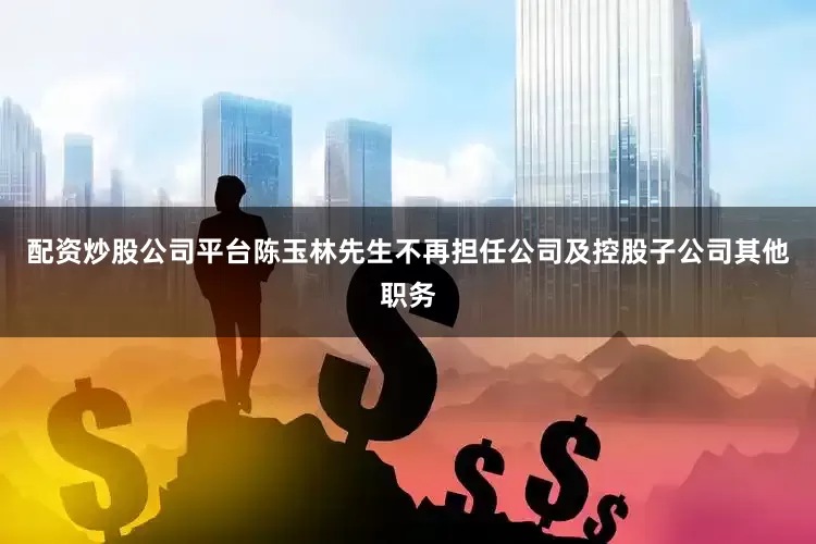配资炒股公司平台陈玉林先生不再担任公司及控股子公司其他职务