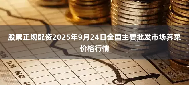 股票正规配资2025年9月24日全国主要批发市场荠菜价格行情