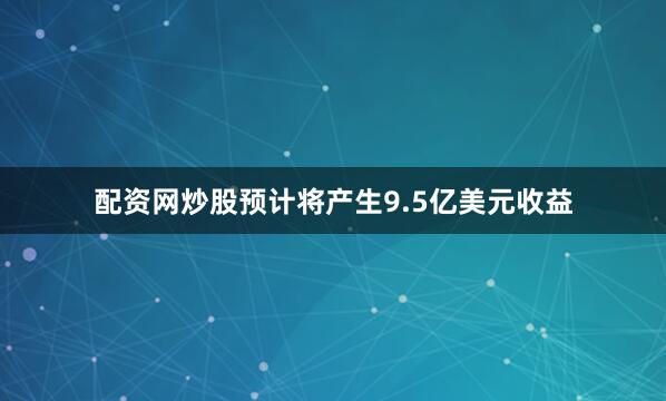 配资网炒股预计将产生9.5亿美元收益