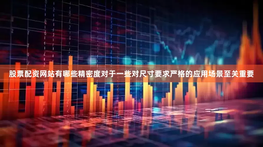 股票配资网站有哪些精密度对于一些对尺寸要求严格的应用场景至关重要
