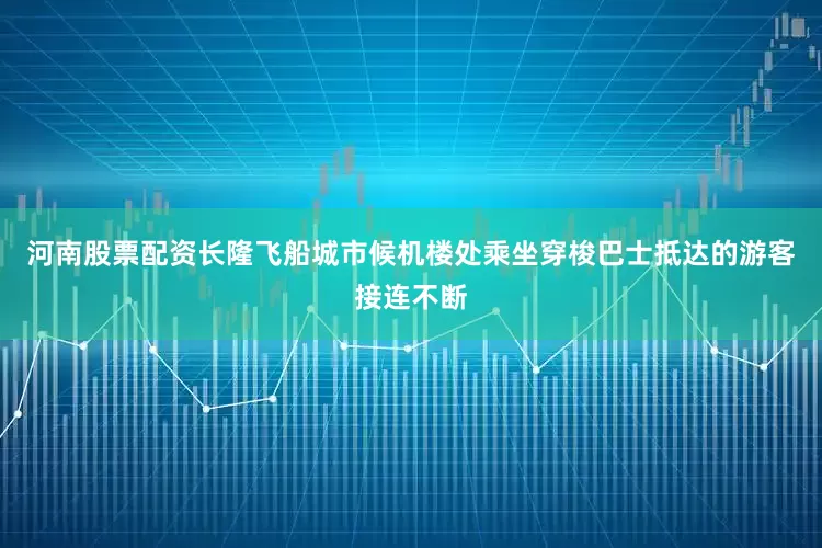 河南股票配资长隆飞船城市候机楼处乘坐穿梭巴士抵达的游客接连不断